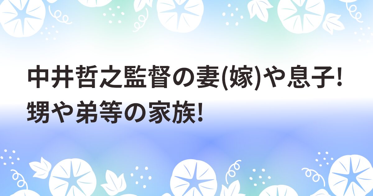 中井哲之監督の妻(嫁)や息子!甥や弟等の家族!