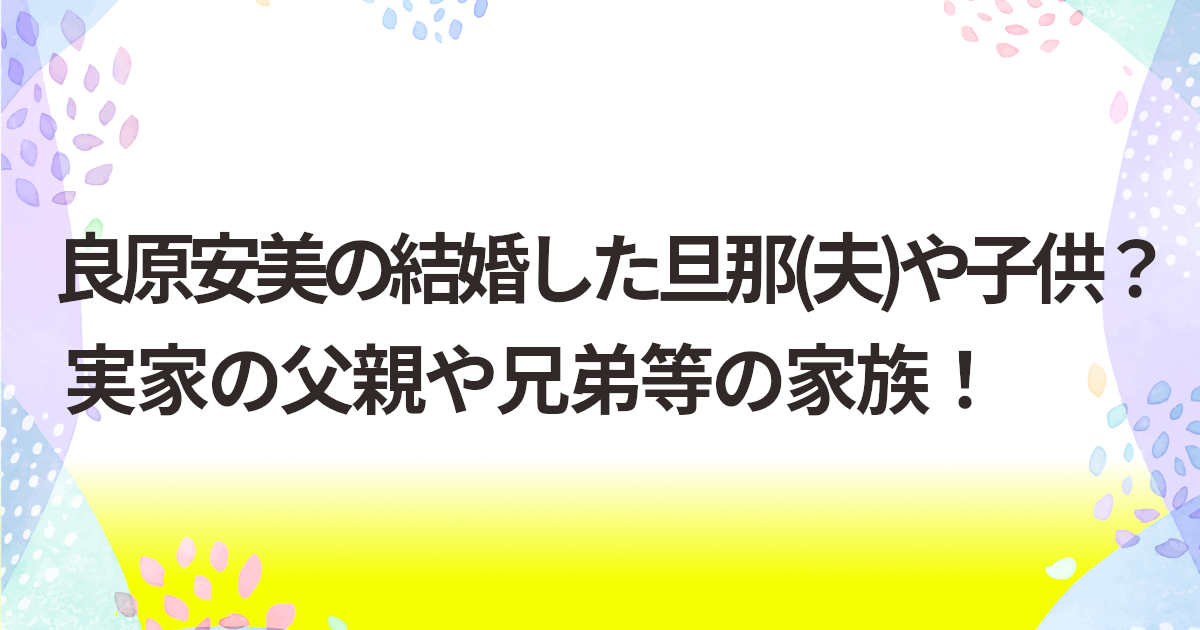 良原安美の結婚した旦那(夫)や子供？実家の父親や兄弟等の家族！