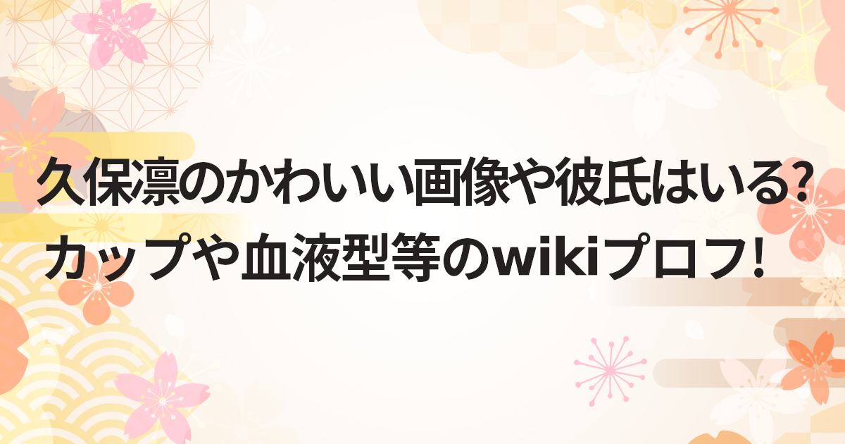 久保凛のかわいい画像や彼氏はいる?カップや血液型等のwikiプロフ!