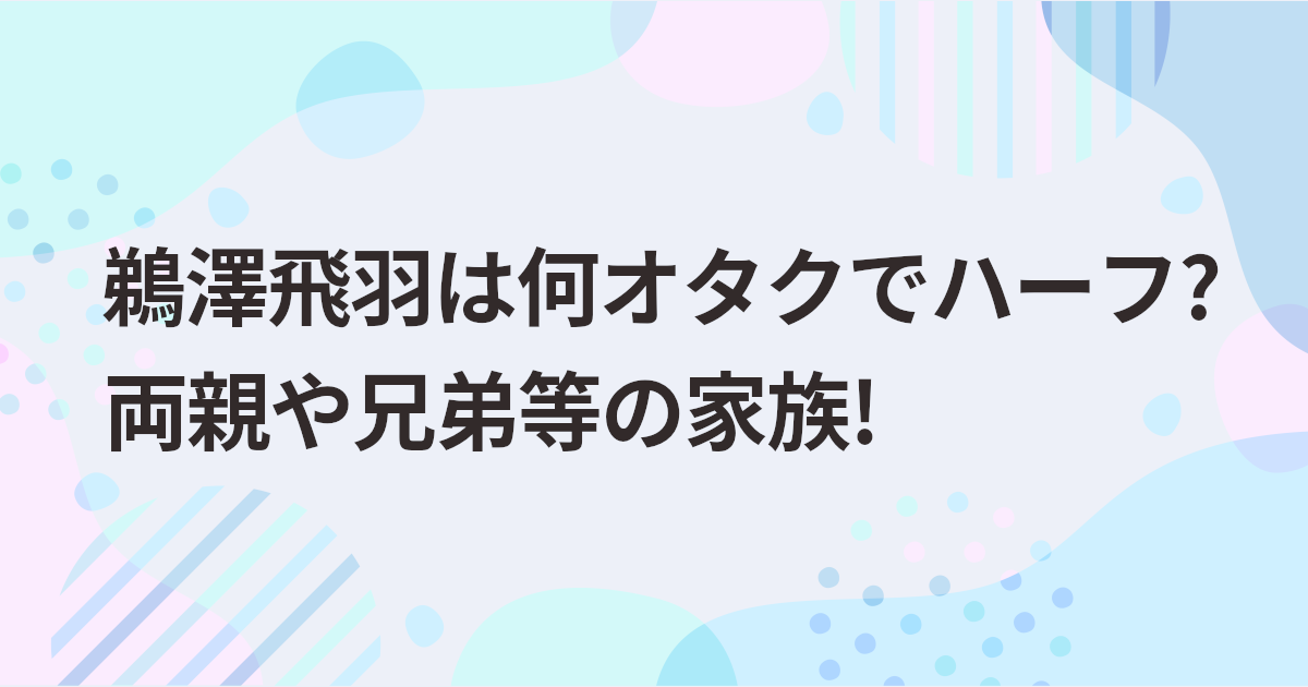 鵜澤飛羽は何オタクでハーフ?両親や兄弟等の家族!