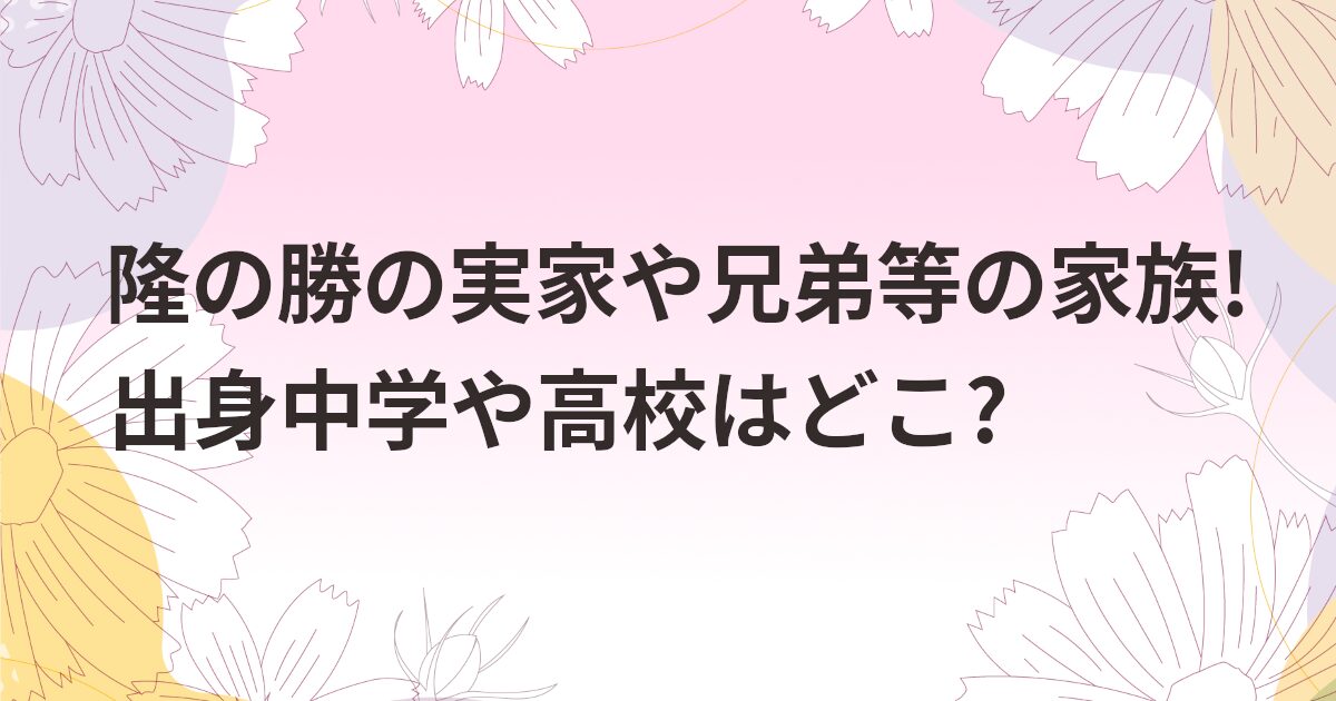 隆の勝の実家や兄弟等の家族!出身中学や高校はどこ?