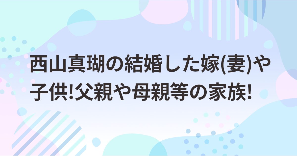 西山真瑚の結婚した嫁(妻)や子供!父親や母親等の家族!
