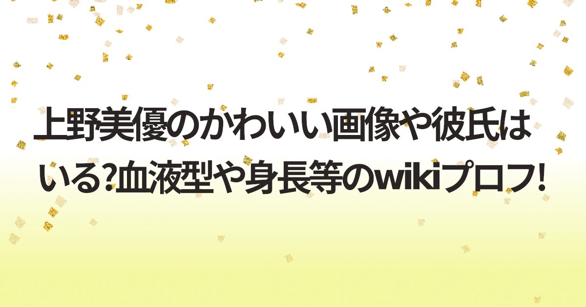 上野美優のかわいい画像や彼氏はいる?血液型や身長等のwikiプロフ!