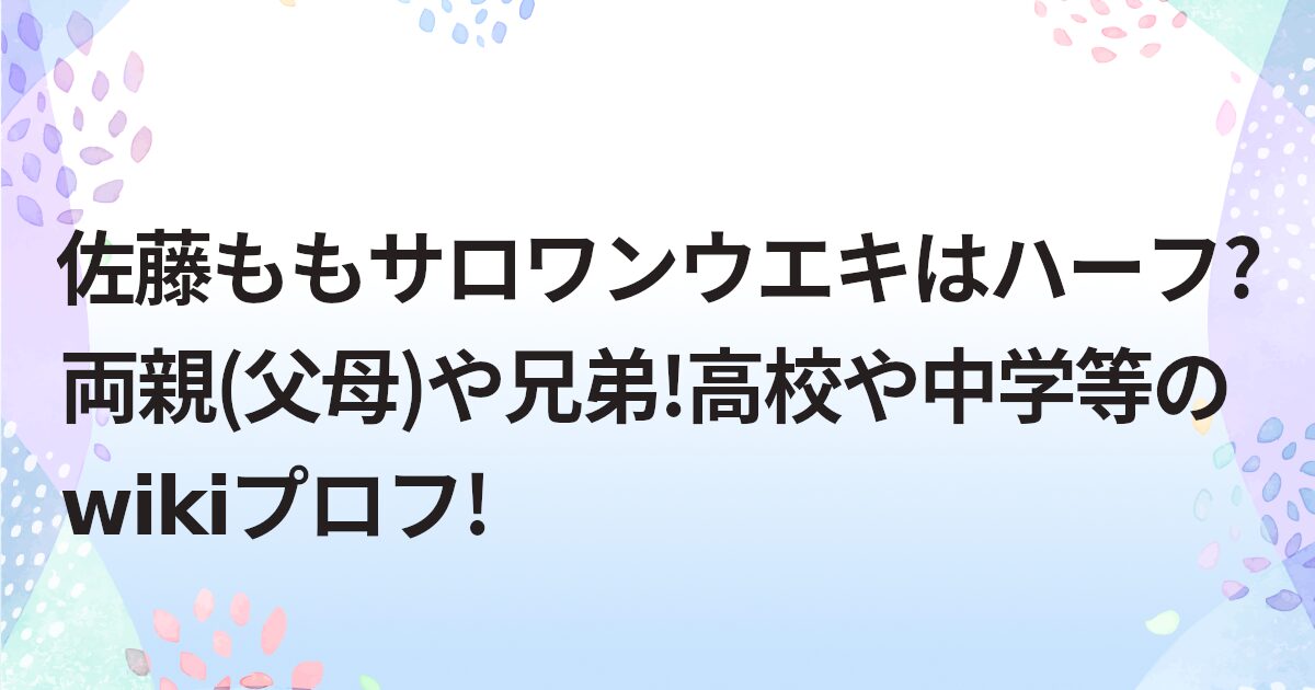 佐藤ももサロワンウエキはハーフ?両親(父母)や兄弟!高校や中学等のwikiプロフ!