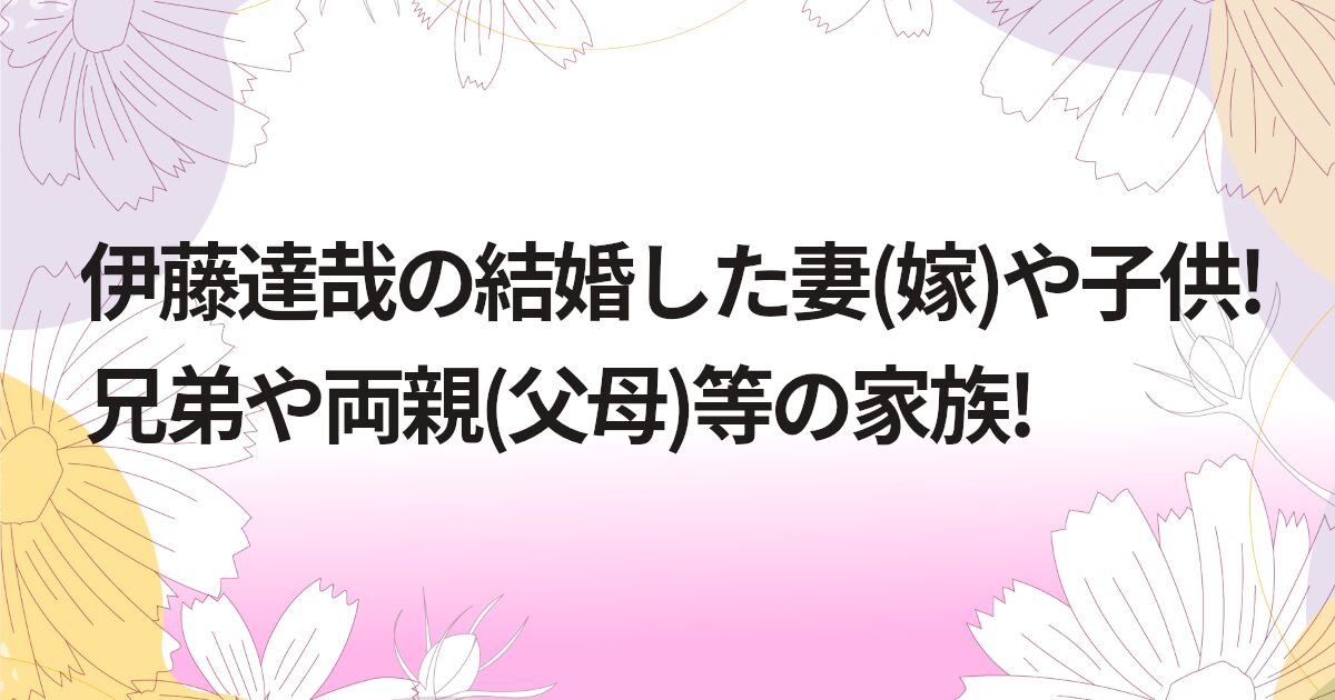 伊藤達哉の結婚した妻(嫁)や子供!兄弟や両親(父母)等の家族!